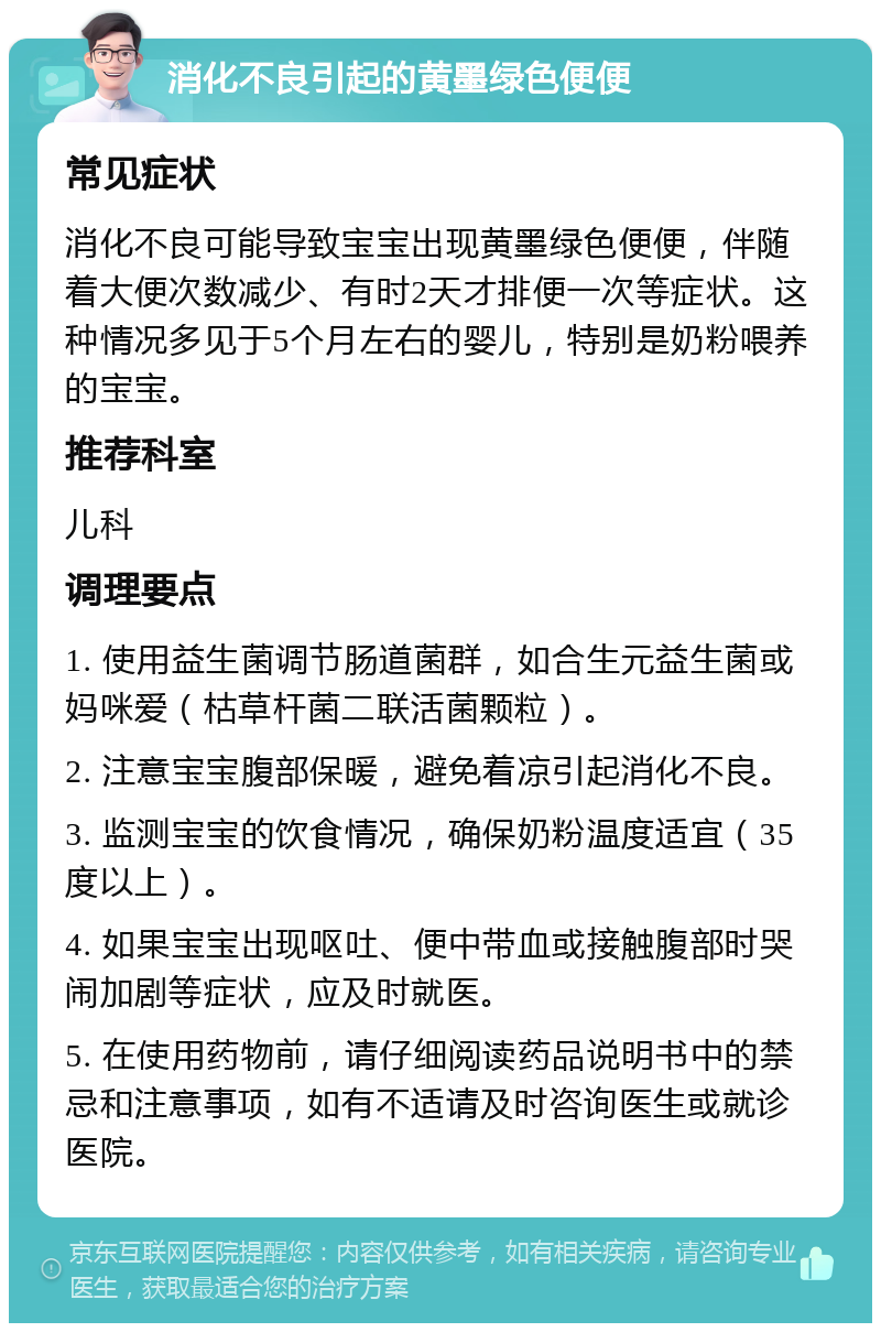 消化不良引起的黄墨绿色便便 常见症状 消化不良可能导致宝宝出现黄墨绿色便便，伴随着大便次数减少、有时2天才排便一次等症状。这种情况多见于5个月左右的婴儿，特别是奶粉喂养的宝宝。 推荐科室 儿科 调理要点 1. 使用益生菌调节肠道菌群，如合生元益生菌或妈咪爱（枯草杆菌二联活菌颗粒）。 2. 注意宝宝腹部保暖，避免着凉引起消化不良。 3. 监测宝宝的饮食情况，确保奶粉温度适宜（35度以上）。 4. 如果宝宝出现呕吐、便中带血或接触腹部时哭闹加剧等症状，应及时就医。 5. 在使用药物前，请仔细阅读药品说明书中的禁忌和注意事项，如有不适请及时咨询医生或就诊医院。