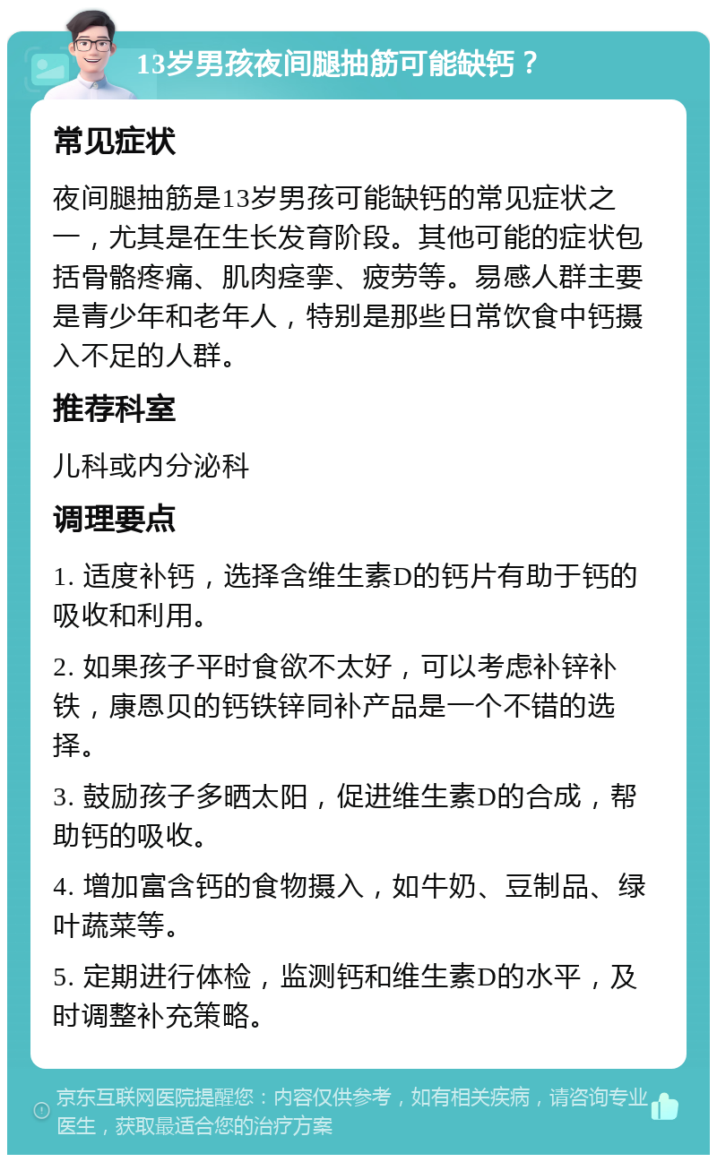 13岁男孩夜间腿抽筋可能缺钙？ 常见症状 夜间腿抽筋是13岁男孩可能缺钙的常见症状之一，尤其是在生长发育阶段。其他可能的症状包括骨骼疼痛、肌肉痉挛、疲劳等。易感人群主要是青少年和老年人，特别是那些日常饮食中钙摄入不足的人群。 推荐科室 儿科或内分泌科 调理要点 1. 适度补钙，选择含维生素D的钙片有助于钙的吸收和利用。 2. 如果孩子平时食欲不太好，可以考虑补锌补铁，康恩贝的钙铁锌同补产品是一个不错的选择。 3. 鼓励孩子多晒太阳，促进维生素D的合成，帮助钙的吸收。 4. 增加富含钙的食物摄入，如牛奶、豆制品、绿叶蔬菜等。 5. 定期进行体检，监测钙和维生素D的水平，及时调整补充策略。