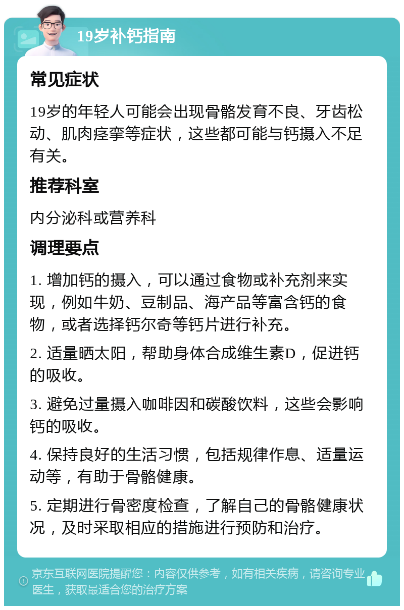 19岁补钙指南 常见症状 19岁的年轻人可能会出现骨骼发育不良、牙齿松动、肌肉痉挛等症状，这些都可能与钙摄入不足有关。 推荐科室 内分泌科或营养科 调理要点 1. 增加钙的摄入，可以通过食物或补充剂来实现，例如牛奶、豆制品、海产品等富含钙的食物，或者选择钙尔奇等钙片进行补充。 2. 适量晒太阳，帮助身体合成维生素D，促进钙的吸收。 3. 避免过量摄入咖啡因和碳酸饮料，这些会影响钙的吸收。 4. 保持良好的生活习惯，包括规律作息、适量运动等，有助于骨骼健康。 5. 定期进行骨密度检查，了解自己的骨骼健康状况，及时采取相应的措施进行预防和治疗。