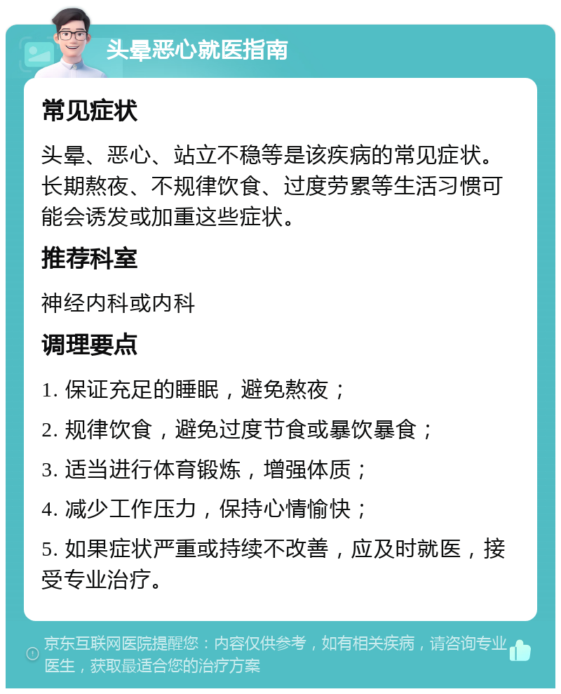 头晕恶心就医指南 常见症状 头晕、恶心、站立不稳等是该疾病的常见症状。长期熬夜、不规律饮食、过度劳累等生活习惯可能会诱发或加重这些症状。 推荐科室 神经内科或内科 调理要点 1. 保证充足的睡眠，避免熬夜； 2. 规律饮食，避免过度节食或暴饮暴食； 3. 适当进行体育锻炼，增强体质； 4. 减少工作压力，保持心情愉快； 5. 如果症状严重或持续不改善，应及时就医，接受专业治疗。