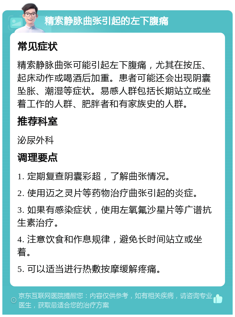 精索静脉曲张引起的左下腹痛 常见症状 精索静脉曲张可能引起左下腹痛，尤其在按压、起床动作或喝酒后加重。患者可能还会出现阴囊坠胀、潮湿等症状。易感人群包括长期站立或坐着工作的人群、肥胖者和有家族史的人群。 推荐科室 泌尿外科 调理要点 1. 定期复查阴囊彩超，了解曲张情况。 2. 使用迈之灵片等药物治疗曲张引起的炎症。 3. 如果有感染症状，使用左氧氟沙星片等广谱抗生素治疗。 4. 注意饮食和作息规律，避免长时间站立或坐着。 5. 可以适当进行热敷按摩缓解疼痛。