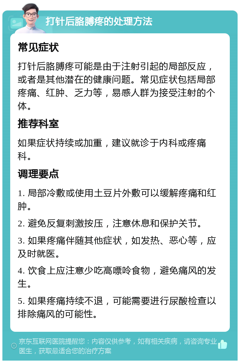 打针后胳膊疼的处理方法 常见症状 打针后胳膊疼可能是由于注射引起的局部反应，或者是其他潜在的健康问题。常见症状包括局部疼痛、红肿、乏力等，易感人群为接受注射的个体。 推荐科室 如果症状持续或加重，建议就诊于内科或疼痛科。 调理要点 1. 局部冷敷或使用土豆片外敷可以缓解疼痛和红肿。 2. 避免反复刺激按压，注意休息和保护关节。 3. 如果疼痛伴随其他症状，如发热、恶心等，应及时就医。 4. 饮食上应注意少吃高嘌呤食物，避免痛风的发生。 5. 如果疼痛持续不退，可能需要进行尿酸检查以排除痛风的可能性。