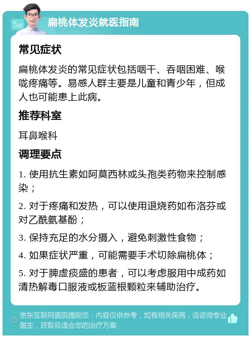 扁桃体发炎就医指南 常见症状 扁桃体发炎的常见症状包括咽干、吞咽困难、喉咙疼痛等。易感人群主要是儿童和青少年，但成人也可能患上此病。 推荐科室 耳鼻喉科 调理要点 1. 使用抗生素如阿莫西林或头孢类药物来控制感染； 2. 对于疼痛和发热，可以使用退烧药如布洛芬或对乙酰氨基酚； 3. 保持充足的水分摄入，避免刺激性食物； 4. 如果症状严重，可能需要手术切除扁桃体； 5. 对于脾虚痰盛的患者，可以考虑服用中成药如清热解毒口服液或板蓝根颗粒来辅助治疗。