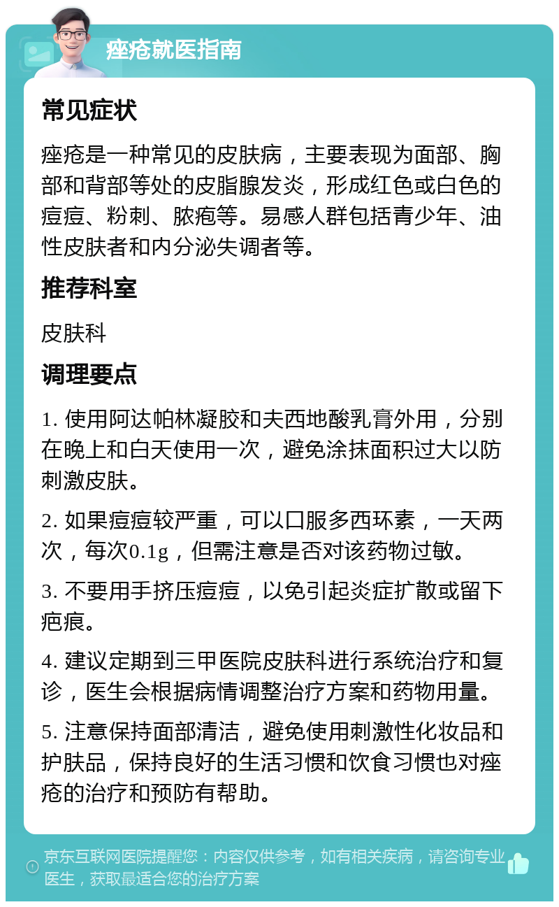 痤疮就医指南 常见症状 痤疮是一种常见的皮肤病，主要表现为面部、胸部和背部等处的皮脂腺发炎，形成红色或白色的痘痘、粉刺、脓疱等。易感人群包括青少年、油性皮肤者和内分泌失调者等。 推荐科室 皮肤科 调理要点 1. 使用阿达帕林凝胶和夫西地酸乳膏外用，分别在晚上和白天使用一次，避免涂抹面积过大以防刺激皮肤。 2. 如果痘痘较严重，可以口服多西环素，一天两次，每次0.1g，但需注意是否对该药物过敏。 3. 不要用手挤压痘痘，以免引起炎症扩散或留下疤痕。 4. 建议定期到三甲医院皮肤科进行系统治疗和复诊，医生会根据病情调整治疗方案和药物用量。 5. 注意保持面部清洁，避免使用刺激性化妆品和护肤品，保持良好的生活习惯和饮食习惯也对痤疮的治疗和预防有帮助。