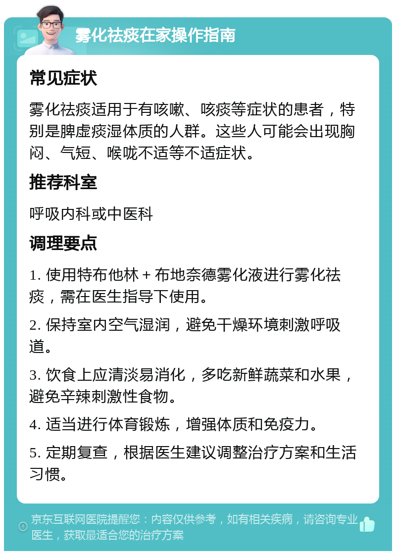 雾化祛痰在家操作指南 常见症状 雾化祛痰适用于有咳嗽、咳痰等症状的患者，特别是脾虚痰湿体质的人群。这些人可能会出现胸闷、气短、喉咙不适等不适症状。 推荐科室 呼吸内科或中医科 调理要点 1. 使用特布他林＋布地奈德雾化液进行雾化祛痰，需在医生指导下使用。 2. 保持室内空气湿润，避免干燥环境刺激呼吸道。 3. 饮食上应清淡易消化，多吃新鲜蔬菜和水果，避免辛辣刺激性食物。 4. 适当进行体育锻炼，增强体质和免疫力。 5. 定期复查，根据医生建议调整治疗方案和生活习惯。