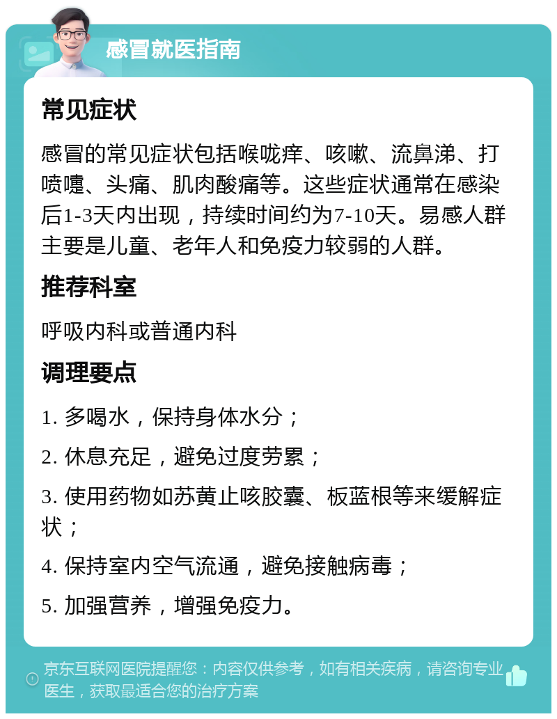 感冒就医指南 常见症状 感冒的常见症状包括喉咙痒、咳嗽、流鼻涕、打喷嚏、头痛、肌肉酸痛等。这些症状通常在感染后1-3天内出现，持续时间约为7-10天。易感人群主要是儿童、老年人和免疫力较弱的人群。 推荐科室 呼吸内科或普通内科 调理要点 1. 多喝水，保持身体水分； 2. 休息充足，避免过度劳累； 3. 使用药物如苏黄止咳胶囊、板蓝根等来缓解症状； 4. 保持室内空气流通，避免接触病毒； 5. 加强营养，增强免疫力。