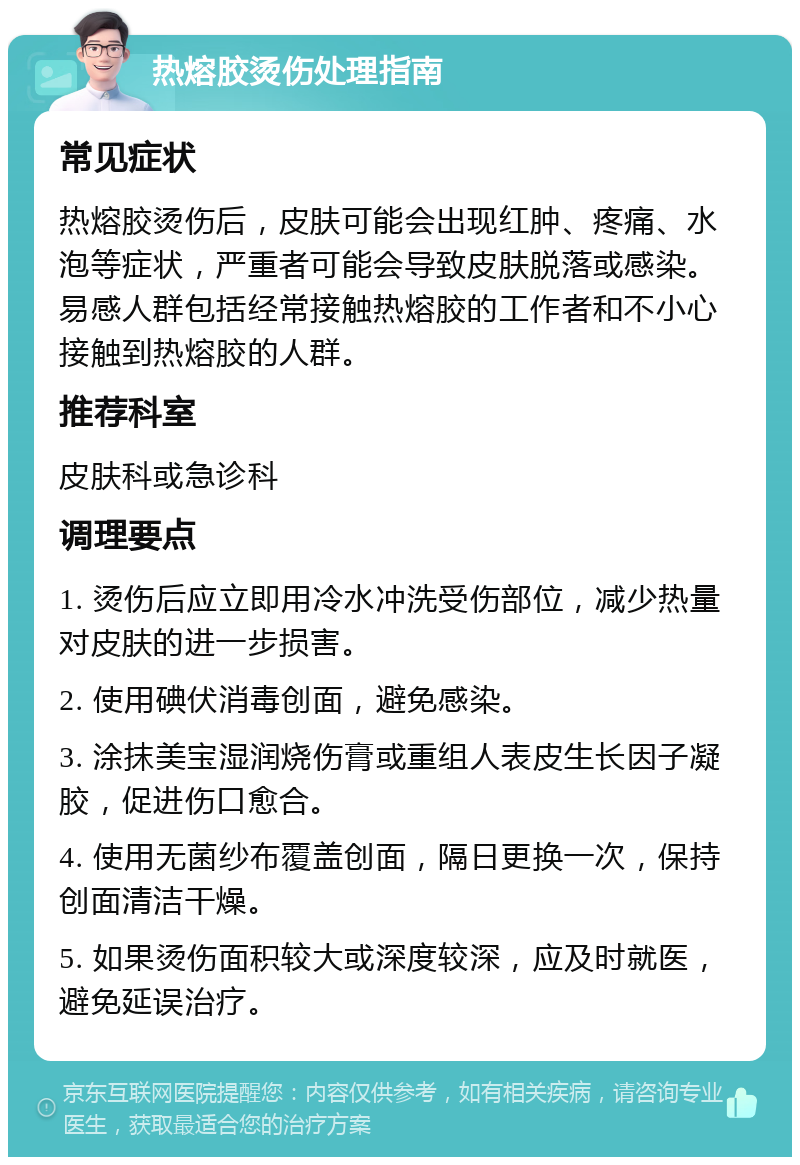 热熔胶烫伤处理指南 常见症状 热熔胶烫伤后，皮肤可能会出现红肿、疼痛、水泡等症状，严重者可能会导致皮肤脱落或感染。易感人群包括经常接触热熔胶的工作者和不小心接触到热熔胶的人群。 推荐科室 皮肤科或急诊科 调理要点 1. 烫伤后应立即用冷水冲洗受伤部位，减少热量对皮肤的进一步损害。 2. 使用碘伏消毒创面，避免感染。 3. 涂抹美宝湿润烧伤膏或重组人表皮生长因子凝胶，促进伤口愈合。 4. 使用无菌纱布覆盖创面，隔日更换一次，保持创面清洁干燥。 5. 如果烫伤面积较大或深度较深，应及时就医，避免延误治疗。