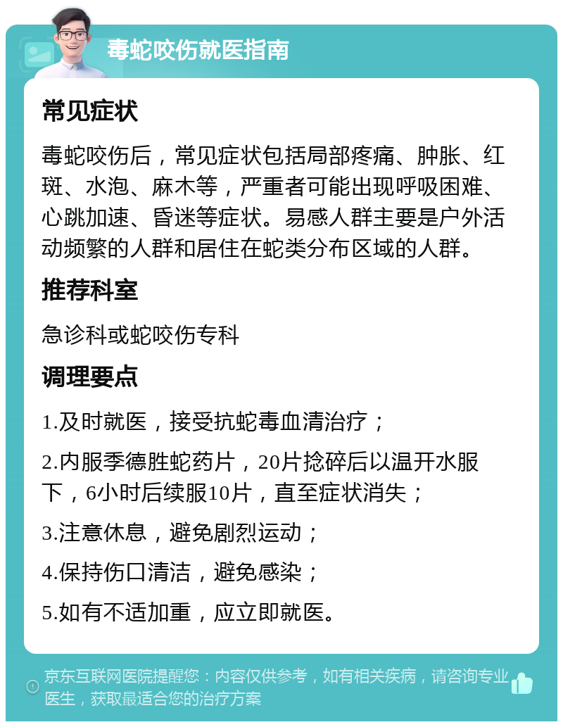 毒蛇咬伤就医指南 常见症状 毒蛇咬伤后，常见症状包括局部疼痛、肿胀、红斑、水泡、麻木等，严重者可能出现呼吸困难、心跳加速、昏迷等症状。易感人群主要是户外活动频繁的人群和居住在蛇类分布区域的人群。 推荐科室 急诊科或蛇咬伤专科 调理要点 1.及时就医，接受抗蛇毒血清治疗； 2.内服季德胜蛇药片，20片捻碎后以温开水服下，6小时后续服10片，直至症状消失； 3.注意休息，避免剧烈运动； 4.保持伤口清洁，避免感染； 5.如有不适加重，应立即就医。