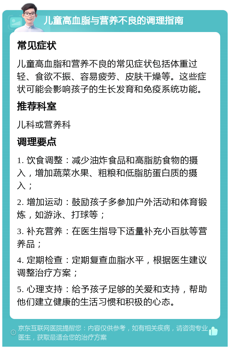 儿童高血脂与营养不良的调理指南 常见症状 儿童高血脂和营养不良的常见症状包括体重过轻、食欲不振、容易疲劳、皮肤干燥等。这些症状可能会影响孩子的生长发育和免疫系统功能。 推荐科室 儿科或营养科 调理要点 1. 饮食调整：减少油炸食品和高脂肪食物的摄入，增加蔬菜水果、粗粮和低脂肪蛋白质的摄入； 2. 增加运动：鼓励孩子多参加户外活动和体育锻炼，如游泳、打球等； 3. 补充营养：在医生指导下适量补充小百肽等营养品； 4. 定期检查：定期复查血脂水平，根据医生建议调整治疗方案； 5. 心理支持：给予孩子足够的关爱和支持，帮助他们建立健康的生活习惯和积极的心态。