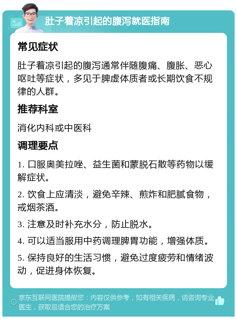 肚子着凉引起的腹泻就医指南 常见症状 肚子着凉引起的腹泻通常伴随腹痛、腹胀、恶心呕吐等症状，多见于脾虚体质者或长期饮食不规律的人群。 推荐科室 消化内科或中医科 调理要点 1. 口服奥美拉唑、益生菌和蒙脱石散等药物以缓解症状。 2. 饮食上应清淡，避免辛辣、煎炸和肥腻食物，戒烟茶酒。 3. 注意及时补充水分，防止脱水。 4. 可以适当服用中药调理脾胃功能，增强体质。 5. 保持良好的生活习惯，避免过度疲劳和情绪波动，促进身体恢复。