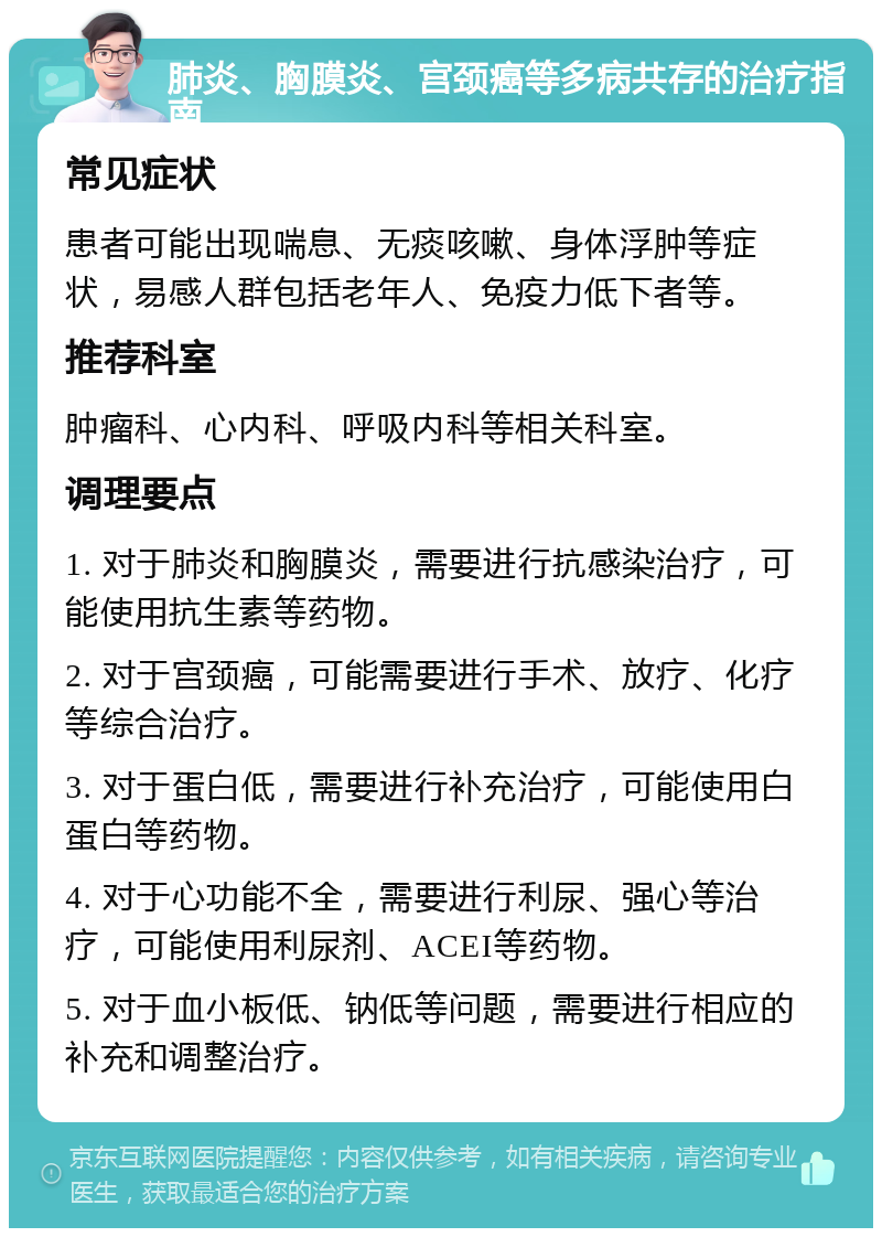 肺炎、胸膜炎、宫颈癌等多病共存的治疗指南 常见症状 患者可能出现喘息、无痰咳嗽、身体浮肿等症状，易感人群包括老年人、免疫力低下者等。 推荐科室 肿瘤科、心内科、呼吸内科等相关科室。 调理要点 1. 对于肺炎和胸膜炎，需要进行抗感染治疗，可能使用抗生素等药物。 2. 对于宫颈癌，可能需要进行手术、放疗、化疗等综合治疗。 3. 对于蛋白低，需要进行补充治疗，可能使用白蛋白等药物。 4. 对于心功能不全，需要进行利尿、强心等治疗，可能使用利尿剂、ACEI等药物。 5. 对于血小板低、钠低等问题，需要进行相应的补充和调整治疗。