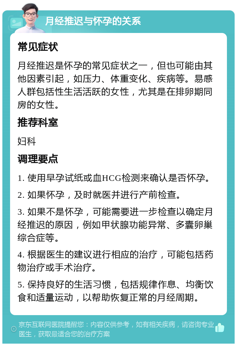 月经推迟与怀孕的关系 常见症状 月经推迟是怀孕的常见症状之一，但也可能由其他因素引起，如压力、体重变化、疾病等。易感人群包括性生活活跃的女性，尤其是在排卵期同房的女性。 推荐科室 妇科 调理要点 1. 使用早孕试纸或血HCG检测来确认是否怀孕。 2. 如果怀孕，及时就医并进行产前检查。 3. 如果不是怀孕，可能需要进一步检查以确定月经推迟的原因，例如甲状腺功能异常、多囊卵巢综合症等。 4. 根据医生的建议进行相应的治疗，可能包括药物治疗或手术治疗。 5. 保持良好的生活习惯，包括规律作息、均衡饮食和适量运动，以帮助恢复正常的月经周期。