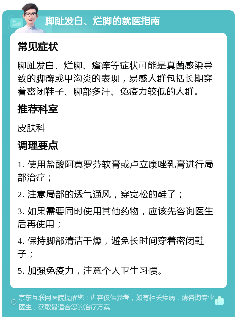 脚趾发白、烂脚的就医指南 常见症状 脚趾发白、烂脚、瘙痒等症状可能是真菌感染导致的脚癣或甲沟炎的表现，易感人群包括长期穿着密闭鞋子、脚部多汗、免疫力较低的人群。 推荐科室 皮肤科 调理要点 1. 使用盐酸阿莫罗芬软膏或卢立康唑乳膏进行局部治疗； 2. 注意局部的透气通风，穿宽松的鞋子； 3. 如果需要同时使用其他药物，应该先咨询医生后再使用； 4. 保持脚部清洁干燥，避免长时间穿着密闭鞋子； 5. 加强免疫力，注意个人卫生习惯。