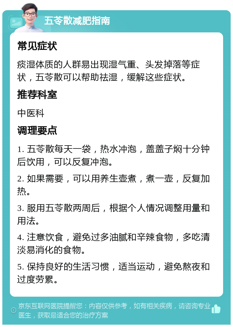 五苓散减肥指南 常见症状 痰湿体质的人群易出现湿气重、头发掉落等症状，五苓散可以帮助祛湿，缓解这些症状。 推荐科室 中医科 调理要点 1. 五苓散每天一袋，热水冲泡，盖盖子焖十分钟后饮用，可以反复冲泡。 2. 如果需要，可以用养生壶煮，煮一壶，反复加热。 3. 服用五苓散两周后，根据个人情况调整用量和用法。 4. 注意饮食，避免过多油腻和辛辣食物，多吃清淡易消化的食物。 5. 保持良好的生活习惯，适当运动，避免熬夜和过度劳累。