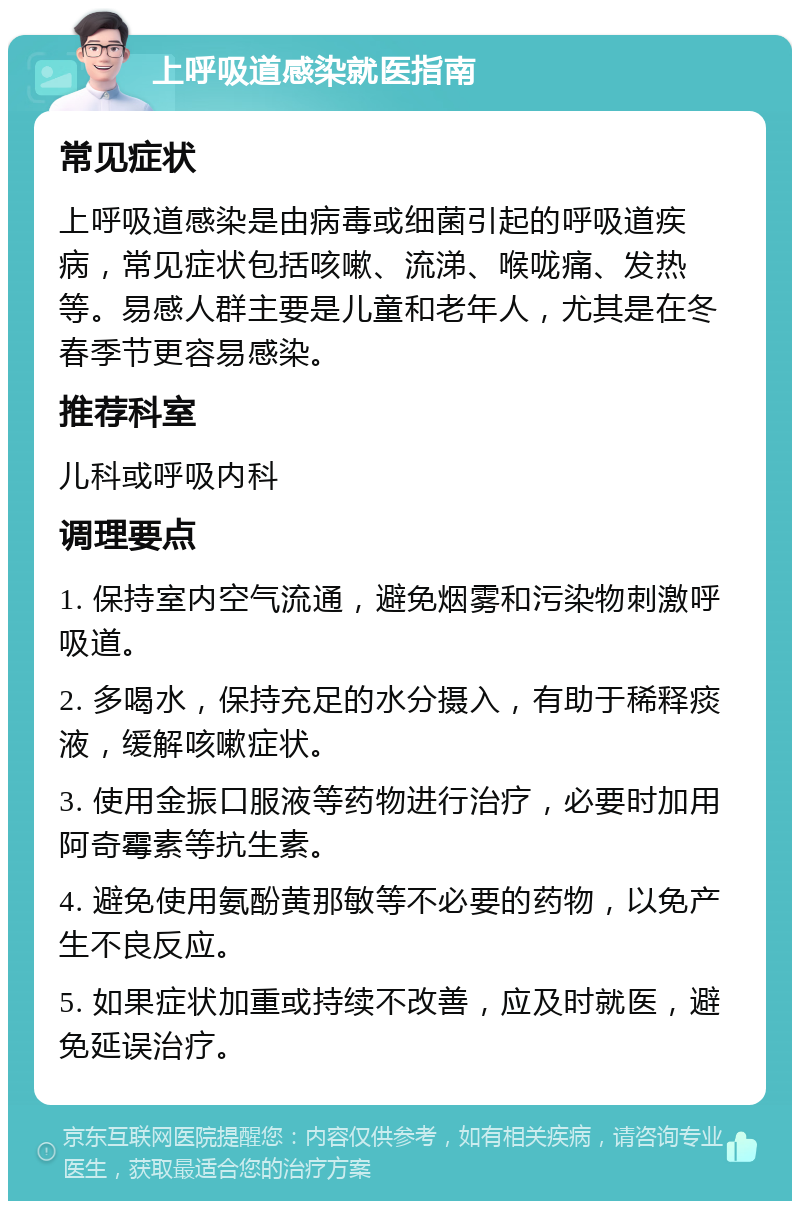 上呼吸道感染就医指南 常见症状 上呼吸道感染是由病毒或细菌引起的呼吸道疾病，常见症状包括咳嗽、流涕、喉咙痛、发热等。易感人群主要是儿童和老年人，尤其是在冬春季节更容易感染。 推荐科室 儿科或呼吸内科 调理要点 1. 保持室内空气流通，避免烟雾和污染物刺激呼吸道。 2. 多喝水，保持充足的水分摄入，有助于稀释痰液，缓解咳嗽症状。 3. 使用金振口服液等药物进行治疗，必要时加用阿奇霉素等抗生素。 4. 避免使用氨酚黄那敏等不必要的药物，以免产生不良反应。 5. 如果症状加重或持续不改善，应及时就医，避免延误治疗。