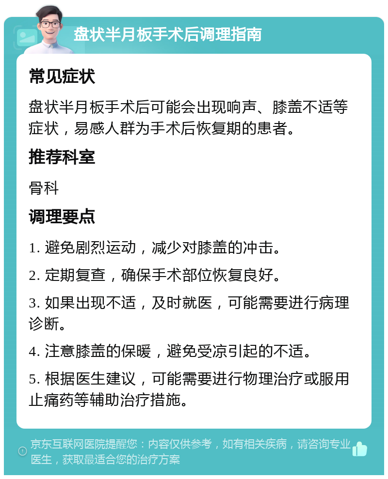 盘状半月板手术后调理指南 常见症状 盘状半月板手术后可能会出现响声、膝盖不适等症状，易感人群为手术后恢复期的患者。 推荐科室 骨科 调理要点 1. 避免剧烈运动，减少对膝盖的冲击。 2. 定期复查，确保手术部位恢复良好。 3. 如果出现不适，及时就医，可能需要进行病理诊断。 4. 注意膝盖的保暖，避免受凉引起的不适。 5. 根据医生建议，可能需要进行物理治疗或服用止痛药等辅助治疗措施。