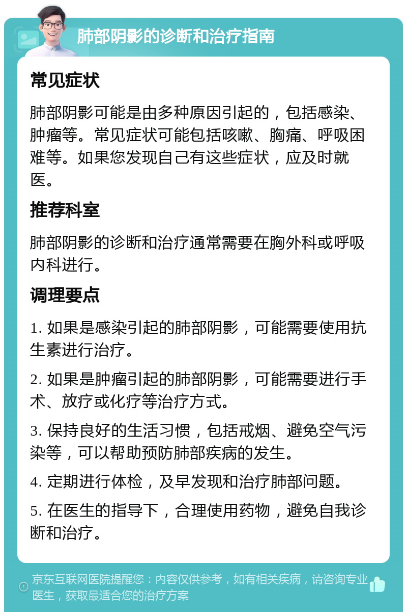 肺部阴影的诊断和治疗指南 常见症状 肺部阴影可能是由多种原因引起的，包括感染、肿瘤等。常见症状可能包括咳嗽、胸痛、呼吸困难等。如果您发现自己有这些症状，应及时就医。 推荐科室 肺部阴影的诊断和治疗通常需要在胸外科或呼吸内科进行。 调理要点 1. 如果是感染引起的肺部阴影，可能需要使用抗生素进行治疗。 2. 如果是肿瘤引起的肺部阴影，可能需要进行手术、放疗或化疗等治疗方式。 3. 保持良好的生活习惯，包括戒烟、避免空气污染等，可以帮助预防肺部疾病的发生。 4. 定期进行体检，及早发现和治疗肺部问题。 5. 在医生的指导下，合理使用药物，避免自我诊断和治疗。