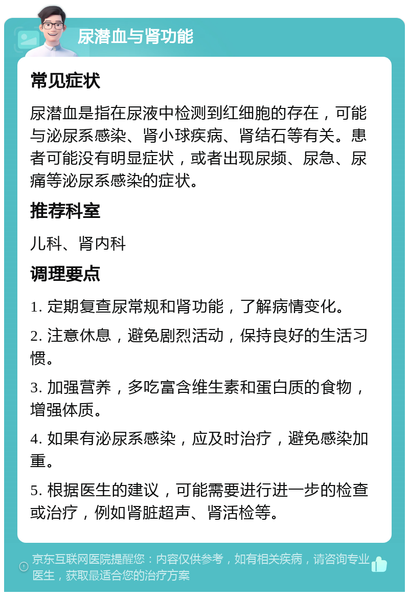 尿潜血与肾功能 常见症状 尿潜血是指在尿液中检测到红细胞的存在，可能与泌尿系感染、肾小球疾病、肾结石等有关。患者可能没有明显症状，或者出现尿频、尿急、尿痛等泌尿系感染的症状。 推荐科室 儿科、肾内科 调理要点 1. 定期复查尿常规和肾功能，了解病情变化。 2. 注意休息，避免剧烈活动，保持良好的生活习惯。 3. 加强营养，多吃富含维生素和蛋白质的食物，增强体质。 4. 如果有泌尿系感染，应及时治疗，避免感染加重。 5. 根据医生的建议，可能需要进行进一步的检查或治疗，例如肾脏超声、肾活检等。