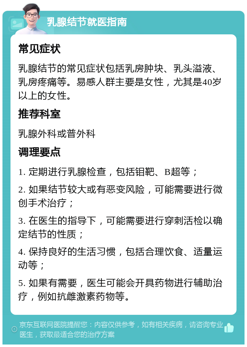 乳腺结节就医指南 常见症状 乳腺结节的常见症状包括乳房肿块、乳头溢液、乳房疼痛等。易感人群主要是女性，尤其是40岁以上的女性。 推荐科室 乳腺外科或普外科 调理要点 1. 定期进行乳腺检查，包括钼靶、B超等； 2. 如果结节较大或有恶变风险，可能需要进行微创手术治疗； 3. 在医生的指导下，可能需要进行穿刺活检以确定结节的性质； 4. 保持良好的生活习惯，包括合理饮食、适量运动等； 5. 如果有需要，医生可能会开具药物进行辅助治疗，例如抗雌激素药物等。