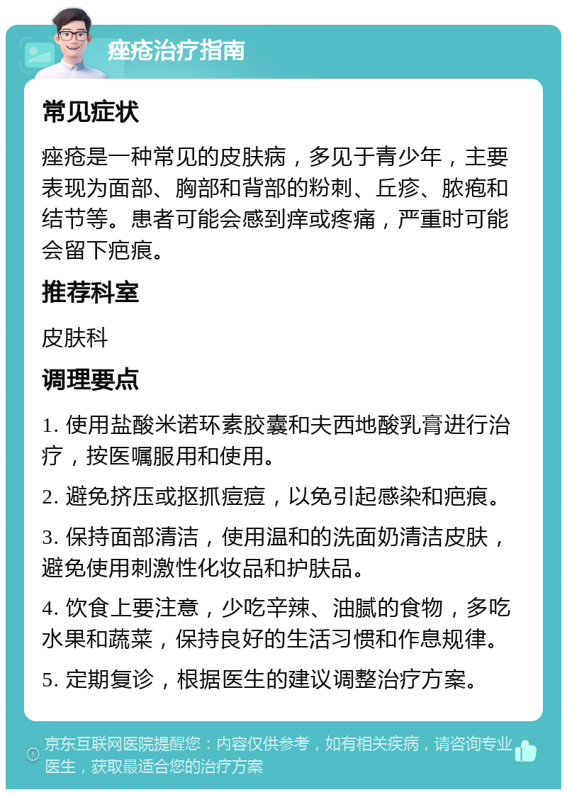 痤疮治疗指南 常见症状 痤疮是一种常见的皮肤病，多见于青少年，主要表现为面部、胸部和背部的粉刺、丘疹、脓疱和结节等。患者可能会感到痒或疼痛，严重时可能会留下疤痕。 推荐科室 皮肤科 调理要点 1. 使用盐酸米诺环素胶囊和夫西地酸乳膏进行治疗，按医嘱服用和使用。 2. 避免挤压或抠抓痘痘，以免引起感染和疤痕。 3. 保持面部清洁，使用温和的洗面奶清洁皮肤，避免使用刺激性化妆品和护肤品。 4. 饮食上要注意，少吃辛辣、油腻的食物，多吃水果和蔬菜，保持良好的生活习惯和作息规律。 5. 定期复诊，根据医生的建议调整治疗方案。