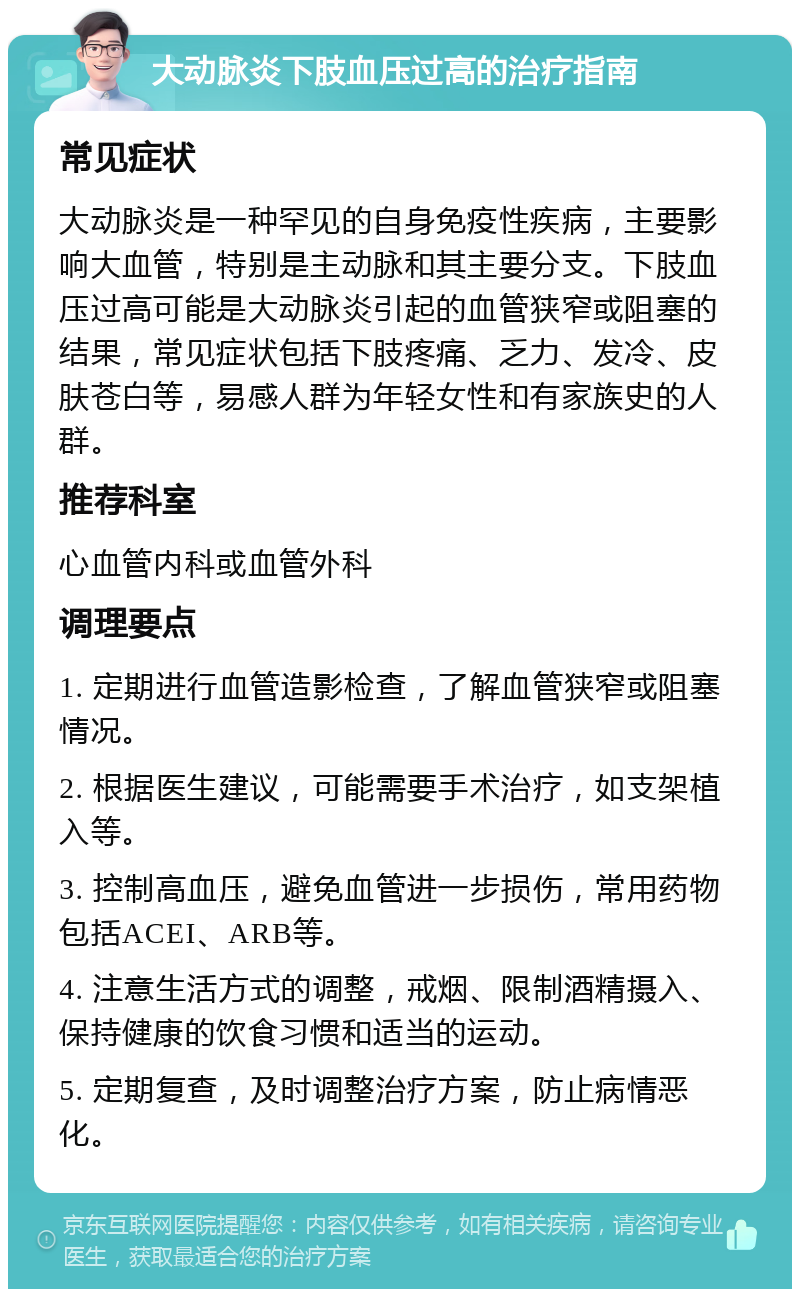 大动脉炎下肢血压过高的治疗指南 常见症状 大动脉炎是一种罕见的自身免疫性疾病，主要影响大血管，特别是主动脉和其主要分支。下肢血压过高可能是大动脉炎引起的血管狭窄或阻塞的结果，常见症状包括下肢疼痛、乏力、发冷、皮肤苍白等，易感人群为年轻女性和有家族史的人群。 推荐科室 心血管内科或血管外科 调理要点 1. 定期进行血管造影检查，了解血管狭窄或阻塞情况。 2. 根据医生建议，可能需要手术治疗，如支架植入等。 3. 控制高血压，避免血管进一步损伤，常用药物包括ACEI、ARB等。 4. 注意生活方式的调整，戒烟、限制酒精摄入、保持健康的饮食习惯和适当的运动。 5. 定期复查，及时调整治疗方案，防止病情恶化。