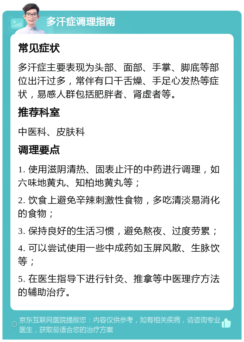 多汗症调理指南 常见症状 多汗症主要表现为头部、面部、手掌、脚底等部位出汗过多，常伴有口干舌燥、手足心发热等症状，易感人群包括肥胖者、肾虚者等。 推荐科室 中医科、皮肤科 调理要点 1. 使用滋阴清热、固表止汗的中药进行调理，如六味地黄丸、知柏地黄丸等； 2. 饮食上避免辛辣刺激性食物，多吃清淡易消化的食物； 3. 保持良好的生活习惯，避免熬夜、过度劳累； 4. 可以尝试使用一些中成药如玉屏风散、生脉饮等； 5. 在医生指导下进行针灸、推拿等中医理疗方法的辅助治疗。