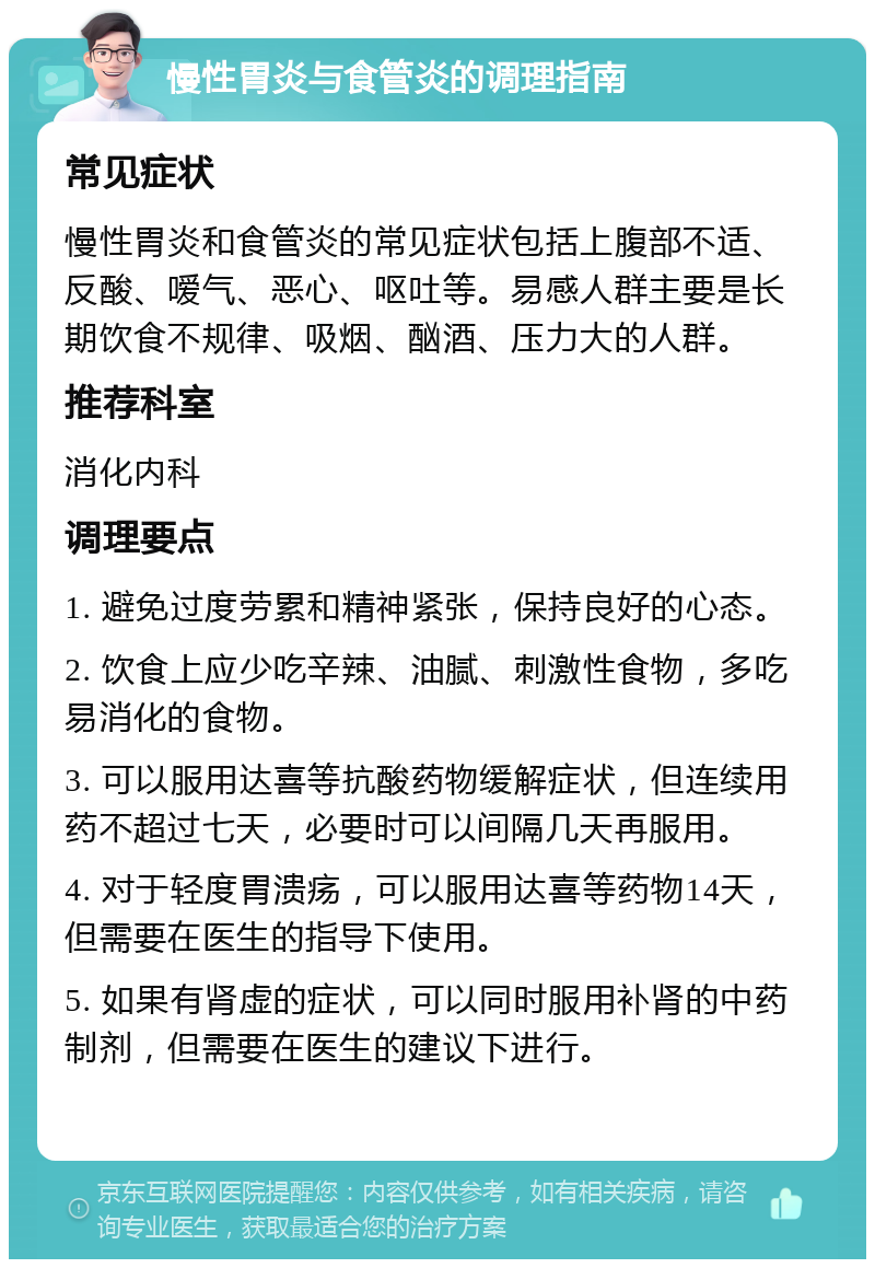 慢性胃炎与食管炎的调理指南 常见症状 慢性胃炎和食管炎的常见症状包括上腹部不适、反酸、嗳气、恶心、呕吐等。易感人群主要是长期饮食不规律、吸烟、酗酒、压力大的人群。 推荐科室 消化内科 调理要点 1. 避免过度劳累和精神紧张，保持良好的心态。 2. 饮食上应少吃辛辣、油腻、刺激性食物，多吃易消化的食物。 3. 可以服用达喜等抗酸药物缓解症状，但连续用药不超过七天，必要时可以间隔几天再服用。 4. 对于轻度胃溃疡，可以服用达喜等药物14天，但需要在医生的指导下使用。 5. 如果有肾虚的症状，可以同时服用补肾的中药制剂，但需要在医生的建议下进行。