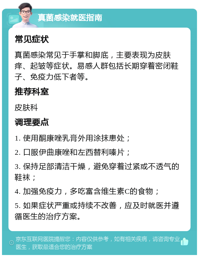 真菌感染就医指南 常见症状 真菌感染常见于手掌和脚底，主要表现为皮肤痒、起皱等症状。易感人群包括长期穿着密闭鞋子、免疫力低下者等。 推荐科室 皮肤科 调理要点 1. 使用酮康唑乳膏外用涂抹患处； 2. 口服伊曲康唑和左西替利嗪片； 3. 保持足部清洁干燥，避免穿着过紧或不透气的鞋袜； 4. 加强免疫力，多吃富含维生素C的食物； 5. 如果症状严重或持续不改善，应及时就医并遵循医生的治疗方案。