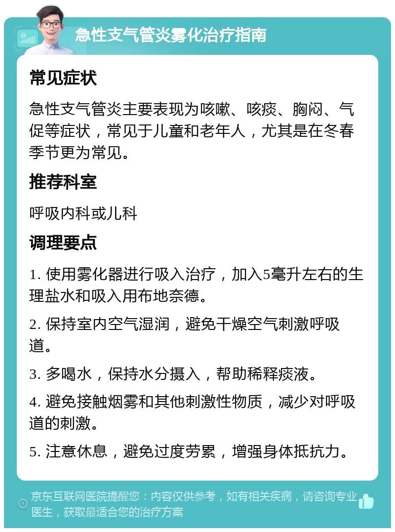 急性支气管炎雾化治疗指南 常见症状 急性支气管炎主要表现为咳嗽、咳痰、胸闷、气促等症状，常见于儿童和老年人，尤其是在冬春季节更为常见。 推荐科室 呼吸内科或儿科 调理要点 1. 使用雾化器进行吸入治疗，加入5毫升左右的生理盐水和吸入用布地奈德。 2. 保持室内空气湿润，避免干燥空气刺激呼吸道。 3. 多喝水，保持水分摄入，帮助稀释痰液。 4. 避免接触烟雾和其他刺激性物质，减少对呼吸道的刺激。 5. 注意休息，避免过度劳累，增强身体抵抗力。