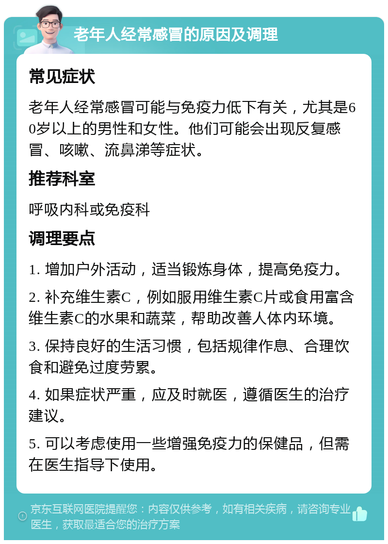 老年人经常感冒的原因及调理 常见症状 老年人经常感冒可能与免疫力低下有关，尤其是60岁以上的男性和女性。他们可能会出现反复感冒、咳嗽、流鼻涕等症状。 推荐科室 呼吸内科或免疫科 调理要点 1. 增加户外活动，适当锻炼身体，提高免疫力。 2. 补充维生素C，例如服用维生素C片或食用富含维生素C的水果和蔬菜，帮助改善人体内环境。 3. 保持良好的生活习惯，包括规律作息、合理饮食和避免过度劳累。 4. 如果症状严重，应及时就医，遵循医生的治疗建议。 5. 可以考虑使用一些增强免疫力的保健品，但需在医生指导下使用。