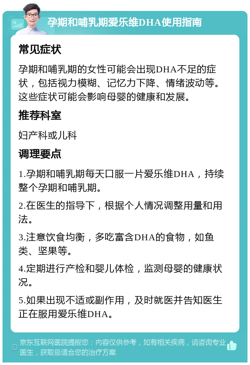 孕期和哺乳期爱乐维DHA使用指南 常见症状 孕期和哺乳期的女性可能会出现DHA不足的症状，包括视力模糊、记忆力下降、情绪波动等。这些症状可能会影响母婴的健康和发展。 推荐科室 妇产科或儿科 调理要点 1.孕期和哺乳期每天口服一片爱乐维DHA，持续整个孕期和哺乳期。 2.在医生的指导下，根据个人情况调整用量和用法。 3.注意饮食均衡，多吃富含DHA的食物，如鱼类、坚果等。 4.定期进行产检和婴儿体检，监测母婴的健康状况。 5.如果出现不适或副作用，及时就医并告知医生正在服用爱乐维DHA。