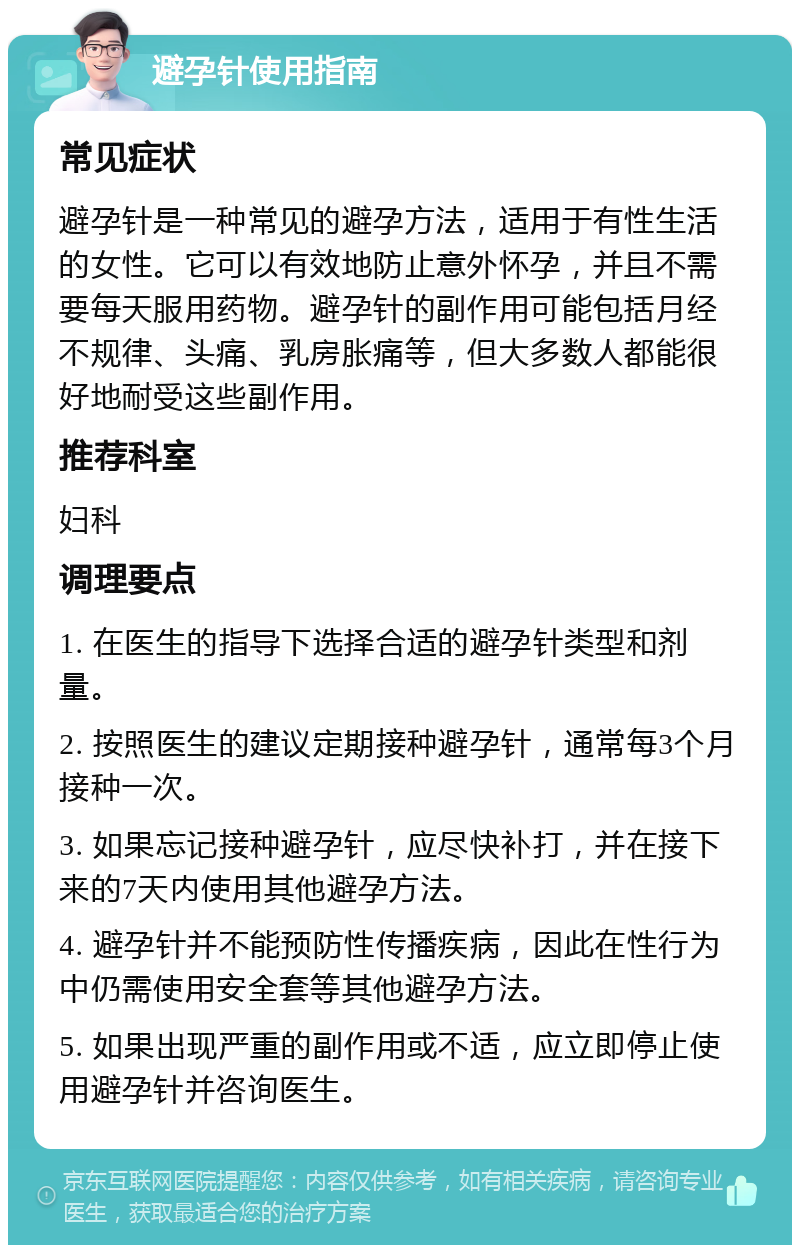 避孕针使用指南 常见症状 避孕针是一种常见的避孕方法，适用于有性生活的女性。它可以有效地防止意外怀孕，并且不需要每天服用药物。避孕针的副作用可能包括月经不规律、头痛、乳房胀痛等，但大多数人都能很好地耐受这些副作用。 推荐科室 妇科 调理要点 1. 在医生的指导下选择合适的避孕针类型和剂量。 2. 按照医生的建议定期接种避孕针，通常每3个月接种一次。 3. 如果忘记接种避孕针，应尽快补打，并在接下来的7天内使用其他避孕方法。 4. 避孕针并不能预防性传播疾病，因此在性行为中仍需使用安全套等其他避孕方法。 5. 如果出现严重的副作用或不适，应立即停止使用避孕针并咨询医生。