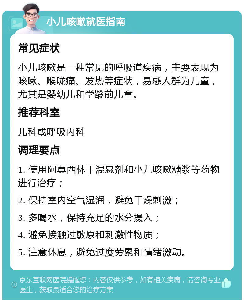 小儿咳嗽就医指南 常见症状 小儿咳嗽是一种常见的呼吸道疾病，主要表现为咳嗽、喉咙痛、发热等症状，易感人群为儿童，尤其是婴幼儿和学龄前儿童。 推荐科室 儿科或呼吸内科 调理要点 1. 使用阿莫西林干混悬剂和小儿咳嗽糖浆等药物进行治疗； 2. 保持室内空气湿润，避免干燥刺激； 3. 多喝水，保持充足的水分摄入； 4. 避免接触过敏原和刺激性物质； 5. 注意休息，避免过度劳累和情绪激动。