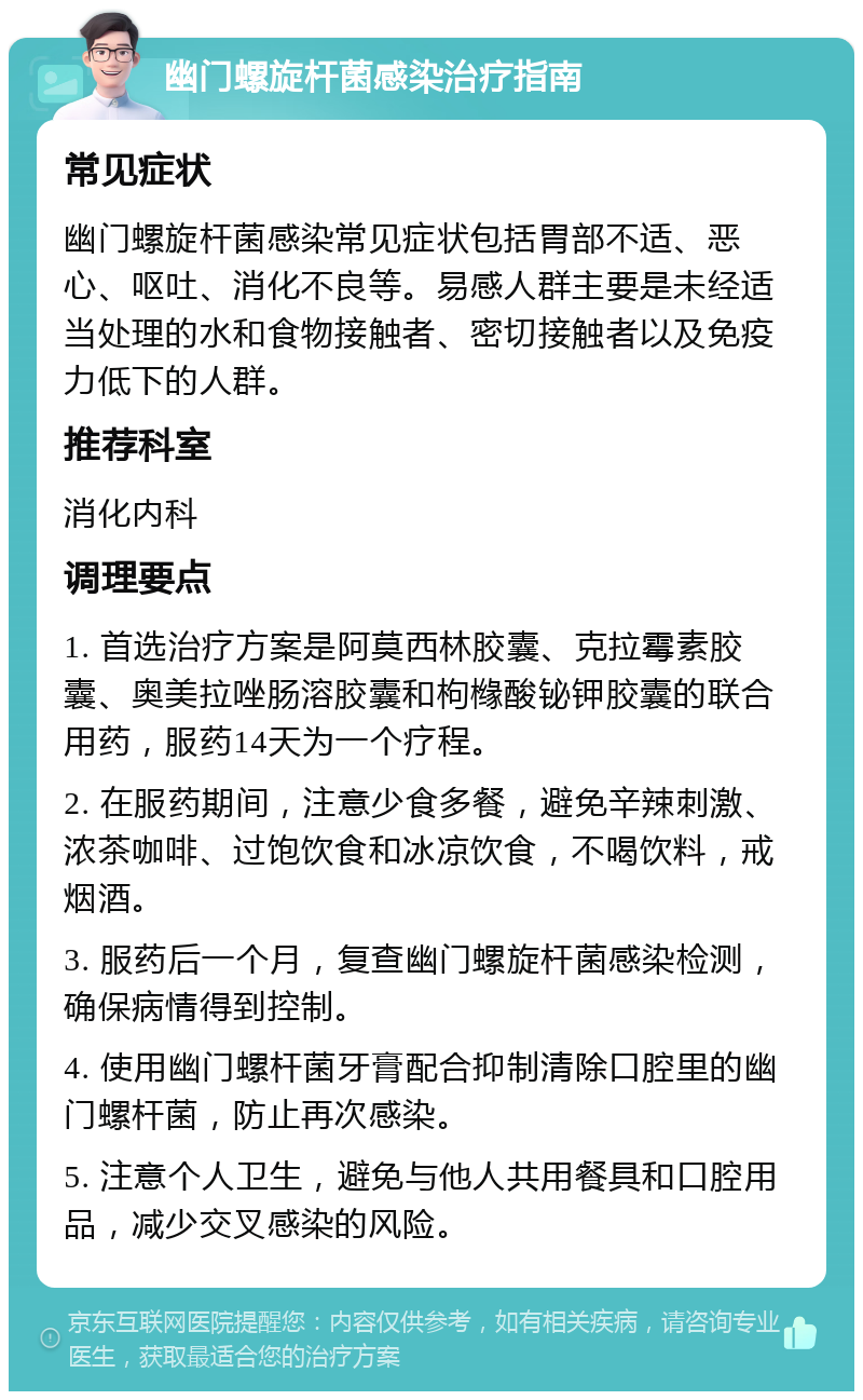 幽门螺旋杆菌感染治疗指南 常见症状 幽门螺旋杆菌感染常见症状包括胃部不适、恶心、呕吐、消化不良等。易感人群主要是未经适当处理的水和食物接触者、密切接触者以及免疫力低下的人群。 推荐科室 消化内科 调理要点 1. 首选治疗方案是阿莫西林胶囊、克拉霉素胶囊、奥美拉唑肠溶胶囊和枸橼酸铋钾胶囊的联合用药，服药14天为一个疗程。 2. 在服药期间，注意少食多餐，避免辛辣刺激、浓茶咖啡、过饱饮食和冰凉饮食，不喝饮料，戒烟酒。 3. 服药后一个月，复查幽门螺旋杆菌感染检测，确保病情得到控制。 4. 使用幽门螺杆菌牙膏配合抑制清除口腔里的幽门螺杆菌，防止再次感染。 5. 注意个人卫生，避免与他人共用餐具和口腔用品，减少交叉感染的风险。