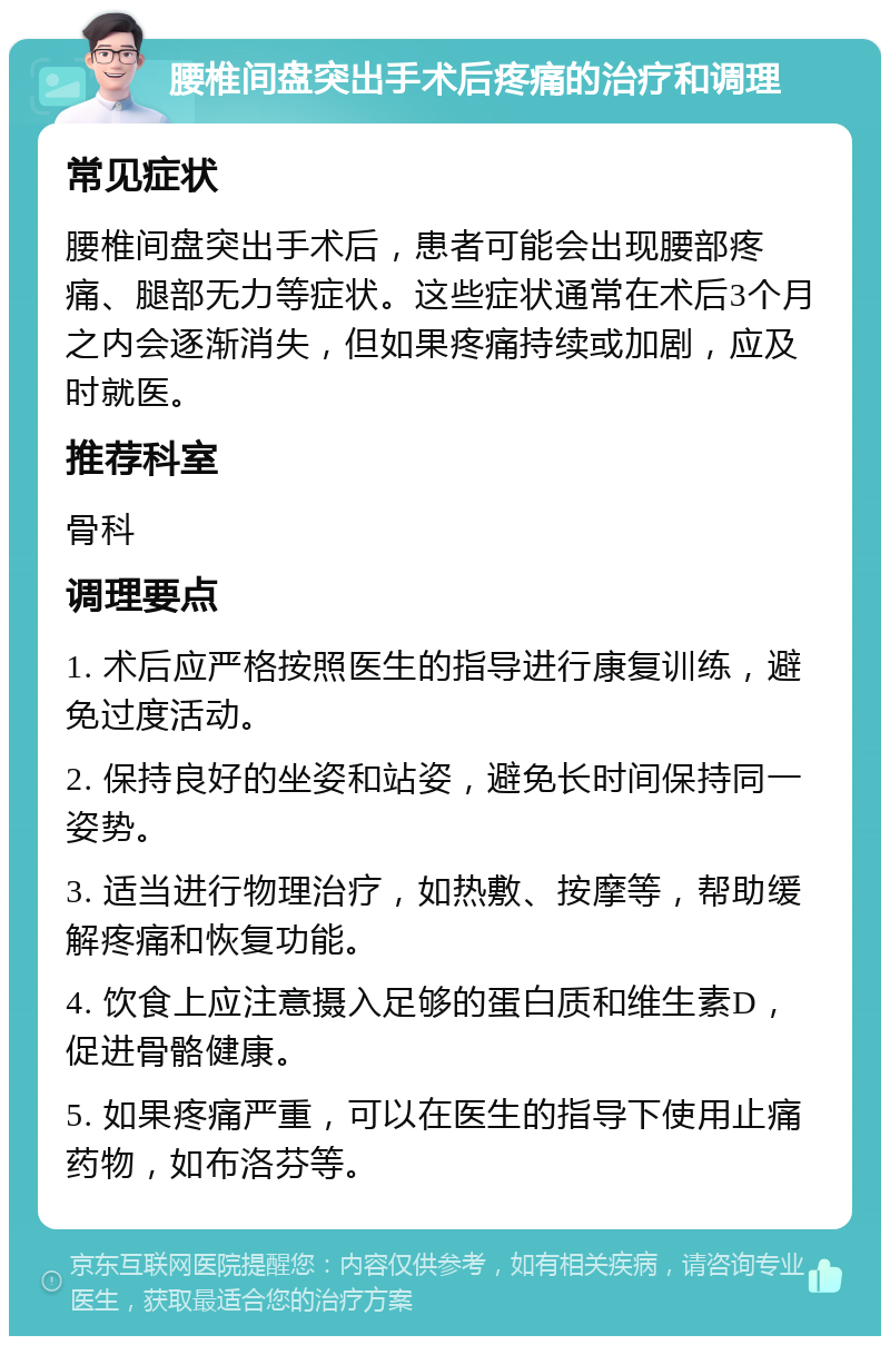 腰椎间盘突出手术后疼痛的治疗和调理 常见症状 腰椎间盘突出手术后，患者可能会出现腰部疼痛、腿部无力等症状。这些症状通常在术后3个月之内会逐渐消失，但如果疼痛持续或加剧，应及时就医。 推荐科室 骨科 调理要点 1. 术后应严格按照医生的指导进行康复训练，避免过度活动。 2. 保持良好的坐姿和站姿，避免长时间保持同一姿势。 3. 适当进行物理治疗，如热敷、按摩等，帮助缓解疼痛和恢复功能。 4. 饮食上应注意摄入足够的蛋白质和维生素D，促进骨骼健康。 5. 如果疼痛严重，可以在医生的指导下使用止痛药物，如布洛芬等。