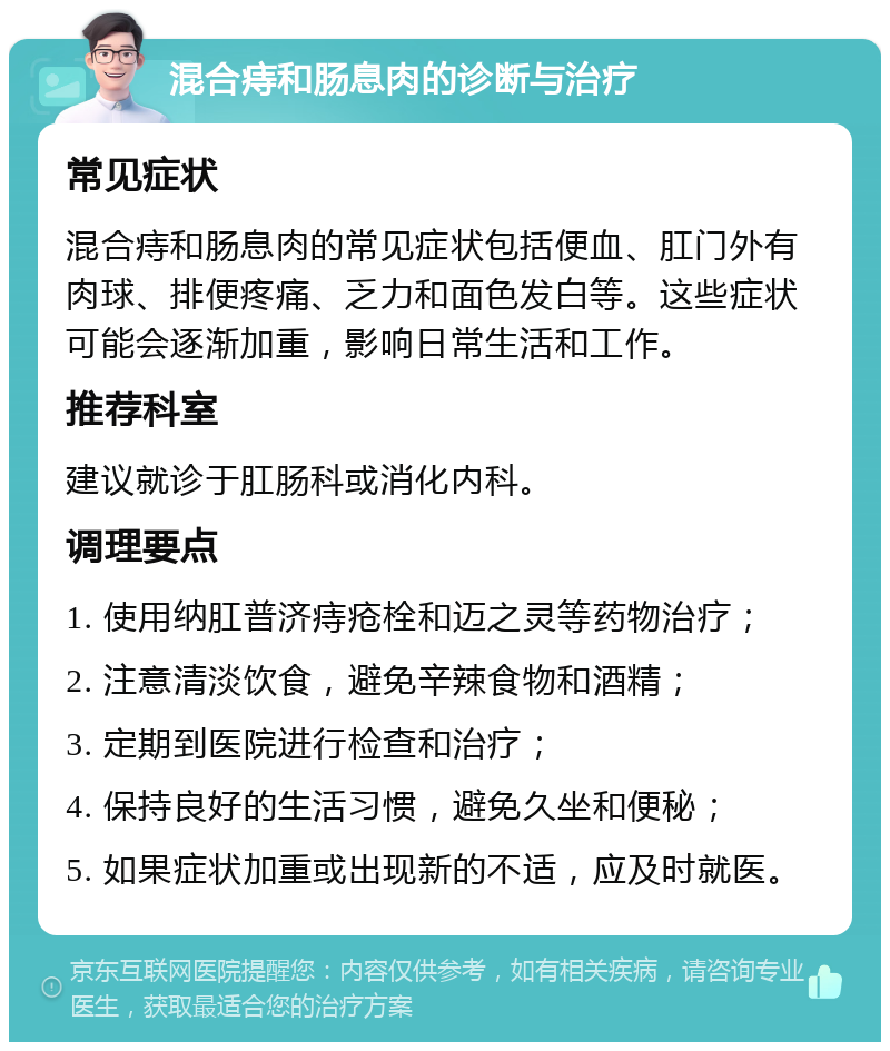 混合痔和肠息肉的诊断与治疗 常见症状 混合痔和肠息肉的常见症状包括便血、肛门外有肉球、排便疼痛、乏力和面色发白等。这些症状可能会逐渐加重，影响日常生活和工作。 推荐科室 建议就诊于肛肠科或消化内科。 调理要点 1. 使用纳肛普济痔疮栓和迈之灵等药物治疗； 2. 注意清淡饮食，避免辛辣食物和酒精； 3. 定期到医院进行检查和治疗； 4. 保持良好的生活习惯，避免久坐和便秘； 5. 如果症状加重或出现新的不适，应及时就医。