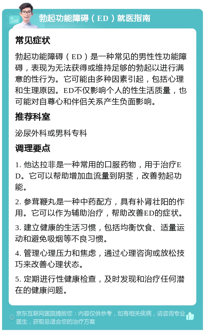 勃起功能障碍（ED）就医指南 常见症状 勃起功能障碍（ED）是一种常见的男性性功能障碍，表现为无法获得或维持足够的勃起以进行满意的性行为。它可能由多种因素引起，包括心理和生理原因。ED不仅影响个人的性生活质量，也可能对自尊心和伴侣关系产生负面影响。 推荐科室 泌尿外科或男科专科 调理要点 1. 他达拉非是一种常用的口服药物，用于治疗ED。它可以帮助增加血流量到阴茎，改善勃起功能。 2. 参茸鞭丸是一种中药配方，具有补肾壮阳的作用。它可以作为辅助治疗，帮助改善ED的症状。 3. 建立健康的生活习惯，包括均衡饮食、适量运动和避免吸烟等不良习惯。 4. 管理心理压力和焦虑，通过心理咨询或放松技巧来改善心理状态。 5. 定期进行性健康检查，及时发现和治疗任何潜在的健康问题。