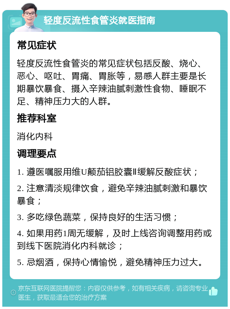 轻度反流性食管炎就医指南 常见症状 轻度反流性食管炎的常见症状包括反酸、烧心、恶心、呕吐、胃痛、胃胀等，易感人群主要是长期暴饮暴食、摄入辛辣油腻刺激性食物、睡眠不足、精神压力大的人群。 推荐科室 消化内科 调理要点 1. 遵医嘱服用维U颠茄铝胶囊Ⅱ缓解反酸症状； 2. 注意清淡规律饮食，避免辛辣油腻刺激和暴饮暴食； 3. 多吃绿色蔬菜，保持良好的生活习惯； 4. 如果用药1周无缓解，及时上线咨询调整用药或到线下医院消化内科就诊； 5. 忌烟酒，保持心情愉悦，避免精神压力过大。