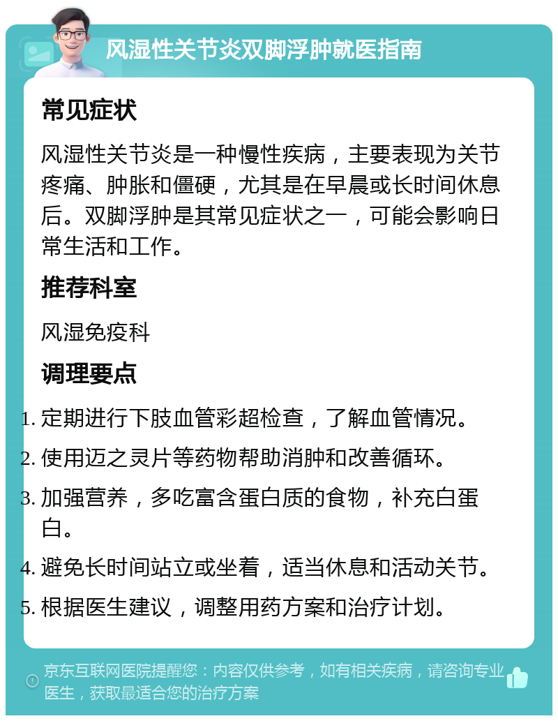 风湿性关节炎双脚浮肿就医指南 常见症状 风湿性关节炎是一种慢性疾病，主要表现为关节疼痛、肿胀和僵硬，尤其是在早晨或长时间休息后。双脚浮肿是其常见症状之一，可能会影响日常生活和工作。 推荐科室 风湿免疫科 调理要点 定期进行下肢血管彩超检查，了解血管情况。 使用迈之灵片等药物帮助消肿和改善循环。 加强营养，多吃富含蛋白质的食物，补充白蛋白。 避免长时间站立或坐着，适当休息和活动关节。 根据医生建议，调整用药方案和治疗计划。