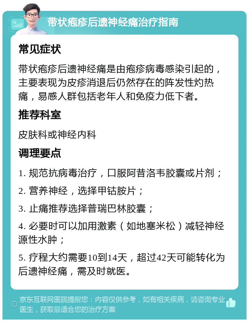 带状疱疹后遗神经痛治疗指南 常见症状 带状疱疹后遗神经痛是由疱疹病毒感染引起的，主要表现为皮疹消退后仍然存在的阵发性灼热痛，易感人群包括老年人和免疫力低下者。 推荐科室 皮肤科或神经内科 调理要点 1. 规范抗病毒治疗，口服阿昔洛韦胶囊或片剂； 2. 营养神经，选择甲钴胺片； 3. 止痛推荐选择普瑞巴林胶囊； 4. 必要时可以加用激素（如地塞米松）减轻神经源性水肿； 5. 疗程大约需要10到14天，超过42天可能转化为后遗神经痛，需及时就医。