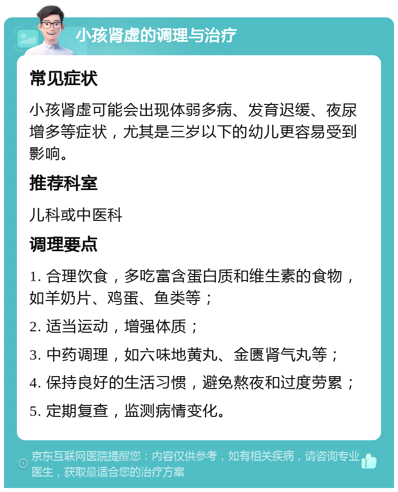 小孩肾虚的调理与治疗 常见症状 小孩肾虚可能会出现体弱多病、发育迟缓、夜尿增多等症状，尤其是三岁以下的幼儿更容易受到影响。 推荐科室 儿科或中医科 调理要点 1. 合理饮食，多吃富含蛋白质和维生素的食物，如羊奶片、鸡蛋、鱼类等； 2. 适当运动，增强体质； 3. 中药调理，如六味地黄丸、金匮肾气丸等； 4. 保持良好的生活习惯，避免熬夜和过度劳累； 5. 定期复查，监测病情变化。