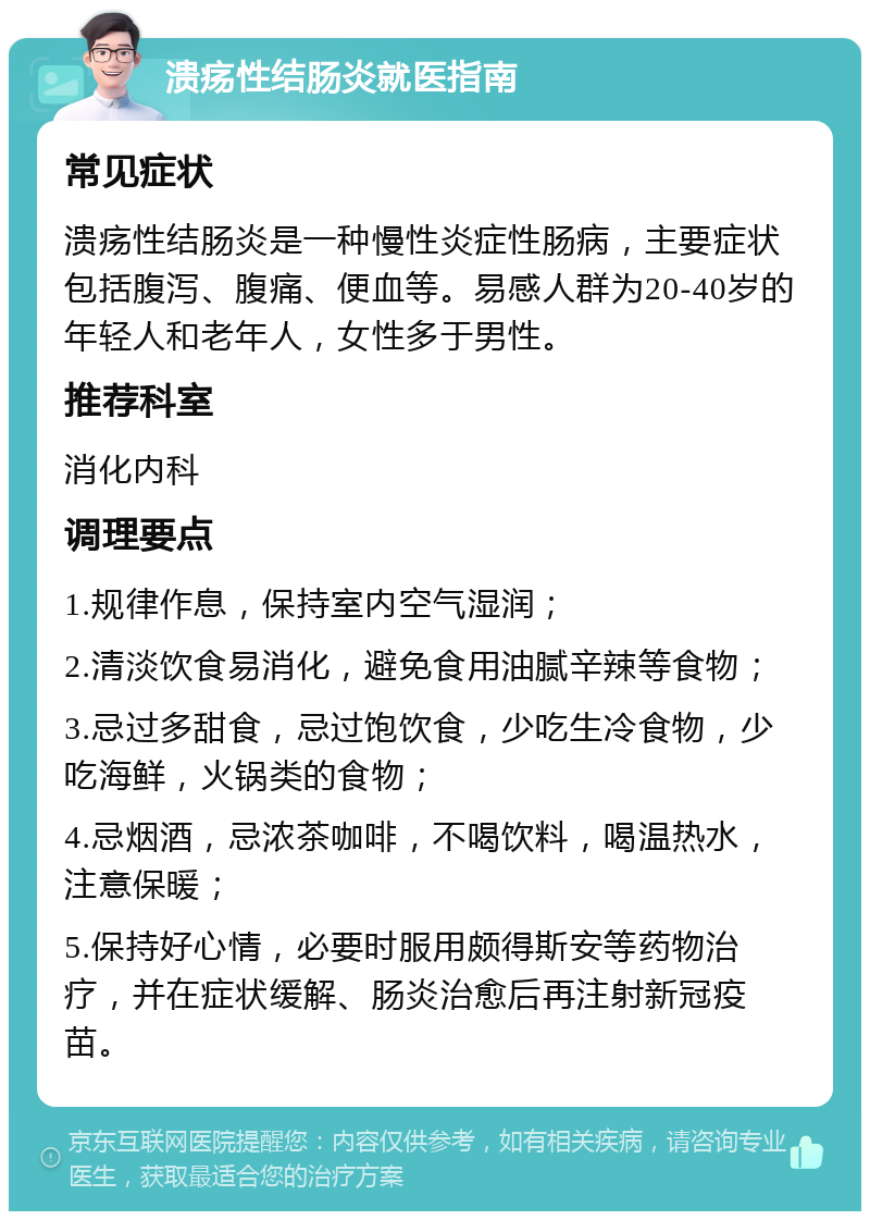 溃疡性结肠炎就医指南 常见症状 溃疡性结肠炎是一种慢性炎症性肠病，主要症状包括腹泻、腹痛、便血等。易感人群为20-40岁的年轻人和老年人，女性多于男性。 推荐科室 消化内科 调理要点 1.规律作息，保持室内空气湿润； 2.清淡饮食易消化，避免食用油腻辛辣等食物； 3.忌过多甜食，忌过饱饮食，少吃生冷食物，少吃海鲜，火锅类的食物； 4.忌烟酒，忌浓茶咖啡，不喝饮料，喝温热水，注意保暖； 5.保持好心情，必要时服用颇得斯安等药物治疗，并在症状缓解、肠炎治愈后再注射新冠疫苗。