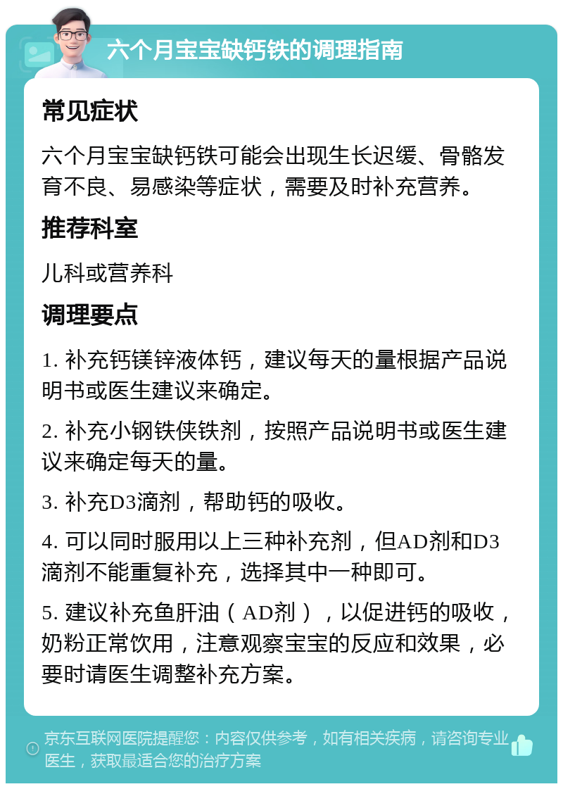 六个月宝宝缺钙铁的调理指南 常见症状 六个月宝宝缺钙铁可能会出现生长迟缓、骨骼发育不良、易感染等症状，需要及时补充营养。 推荐科室 儿科或营养科 调理要点 1. 补充钙镁锌液体钙，建议每天的量根据产品说明书或医生建议来确定。 2. 补充小钢铁侠铁剂，按照产品说明书或医生建议来确定每天的量。 3. 补充D3滴剂，帮助钙的吸收。 4. 可以同时服用以上三种补充剂，但AD剂和D3滴剂不能重复补充，选择其中一种即可。 5. 建议补充鱼肝油（AD剂），以促进钙的吸收，奶粉正常饮用，注意观察宝宝的反应和效果，必要时请医生调整补充方案。