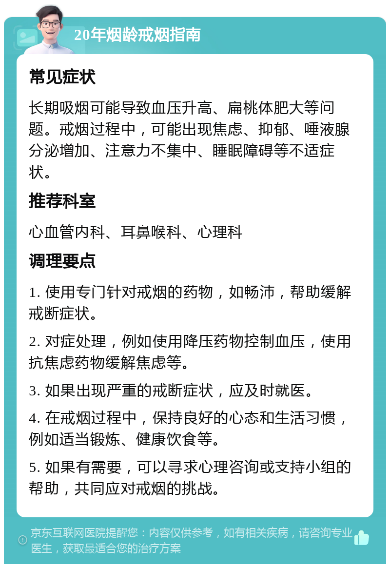 20年烟龄戒烟指南 常见症状 长期吸烟可能导致血压升高、扁桃体肥大等问题。戒烟过程中，可能出现焦虑、抑郁、唾液腺分泌增加、注意力不集中、睡眠障碍等不适症状。 推荐科室 心血管内科、耳鼻喉科、心理科 调理要点 1. 使用专门针对戒烟的药物，如畅沛，帮助缓解戒断症状。 2. 对症处理，例如使用降压药物控制血压，使用抗焦虑药物缓解焦虑等。 3. 如果出现严重的戒断症状，应及时就医。 4. 在戒烟过程中，保持良好的心态和生活习惯，例如适当锻炼、健康饮食等。 5. 如果有需要，可以寻求心理咨询或支持小组的帮助，共同应对戒烟的挑战。