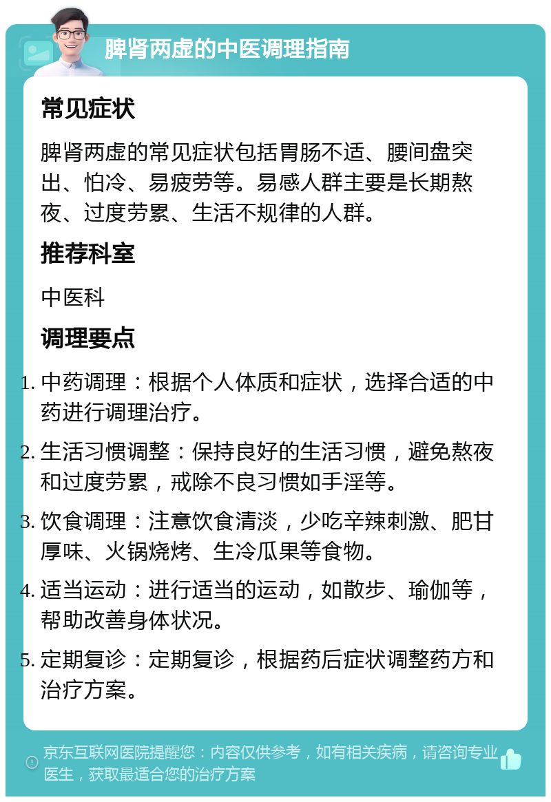 脾肾两虚的中医调理指南 常见症状 脾肾两虚的常见症状包括胃肠不适、腰间盘突出、怕冷、易疲劳等。易感人群主要是长期熬夜、过度劳累、生活不规律的人群。 推荐科室 中医科 调理要点 中药调理：根据个人体质和症状，选择合适的中药进行调理治疗。 生活习惯调整：保持良好的生活习惯，避免熬夜和过度劳累，戒除不良习惯如手淫等。 饮食调理：注意饮食清淡，少吃辛辣刺激、肥甘厚味、火锅烧烤、生冷瓜果等食物。 适当运动：进行适当的运动，如散步、瑜伽等，帮助改善身体状况。 定期复诊：定期复诊，根据药后症状调整药方和治疗方案。