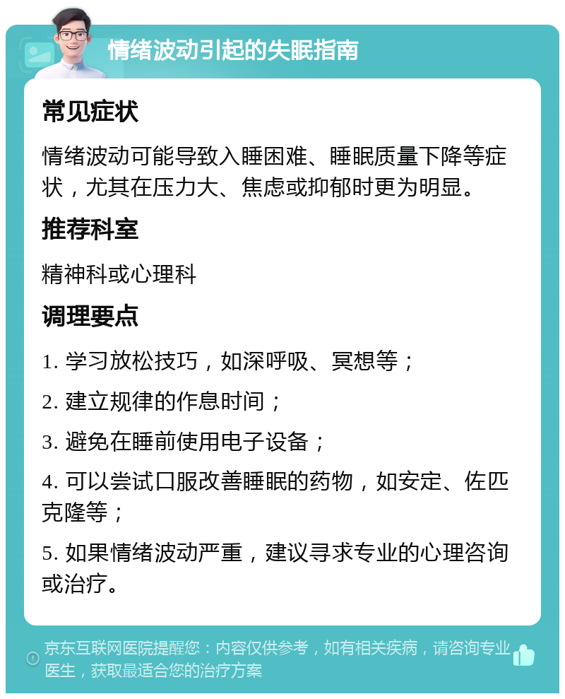 情绪波动引起的失眠指南 常见症状 情绪波动可能导致入睡困难、睡眠质量下降等症状，尤其在压力大、焦虑或抑郁时更为明显。 推荐科室 精神科或心理科 调理要点 1. 学习放松技巧，如深呼吸、冥想等； 2. 建立规律的作息时间； 3. 避免在睡前使用电子设备； 4. 可以尝试口服改善睡眠的药物，如安定、佐匹克隆等； 5. 如果情绪波动严重，建议寻求专业的心理咨询或治疗。