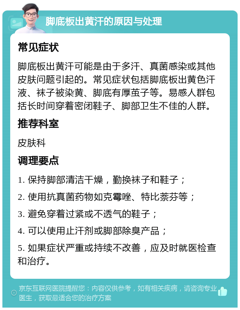 脚底板出黄汗的原因与处理 常见症状 脚底板出黄汗可能是由于多汗、真菌感染或其他皮肤问题引起的。常见症状包括脚底板出黄色汗液、袜子被染黄、脚底有厚茧子等。易感人群包括长时间穿着密闭鞋子、脚部卫生不佳的人群。 推荐科室 皮肤科 调理要点 1. 保持脚部清洁干燥，勤换袜子和鞋子； 2. 使用抗真菌药物如克霉唑、特比萘芬等； 3. 避免穿着过紧或不透气的鞋子； 4. 可以使用止汗剂或脚部除臭产品； 5. 如果症状严重或持续不改善，应及时就医检查和治疗。