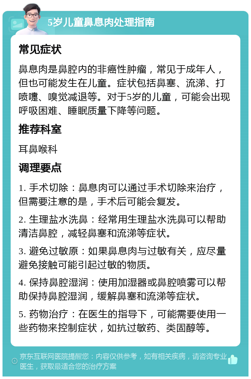 5岁儿童鼻息肉处理指南 常见症状 鼻息肉是鼻腔内的非癌性肿瘤，常见于成年人，但也可能发生在儿童。症状包括鼻塞、流涕、打喷嚏、嗅觉减退等。对于5岁的儿童，可能会出现呼吸困难、睡眠质量下降等问题。 推荐科室 耳鼻喉科 调理要点 1. 手术切除：鼻息肉可以通过手术切除来治疗，但需要注意的是，手术后可能会复发。 2. 生理盐水洗鼻：经常用生理盐水洗鼻可以帮助清洁鼻腔，减轻鼻塞和流涕等症状。 3. 避免过敏原：如果鼻息肉与过敏有关，应尽量避免接触可能引起过敏的物质。 4. 保持鼻腔湿润：使用加湿器或鼻腔喷雾可以帮助保持鼻腔湿润，缓解鼻塞和流涕等症状。 5. 药物治疗：在医生的指导下，可能需要使用一些药物来控制症状，如抗过敏药、类固醇等。