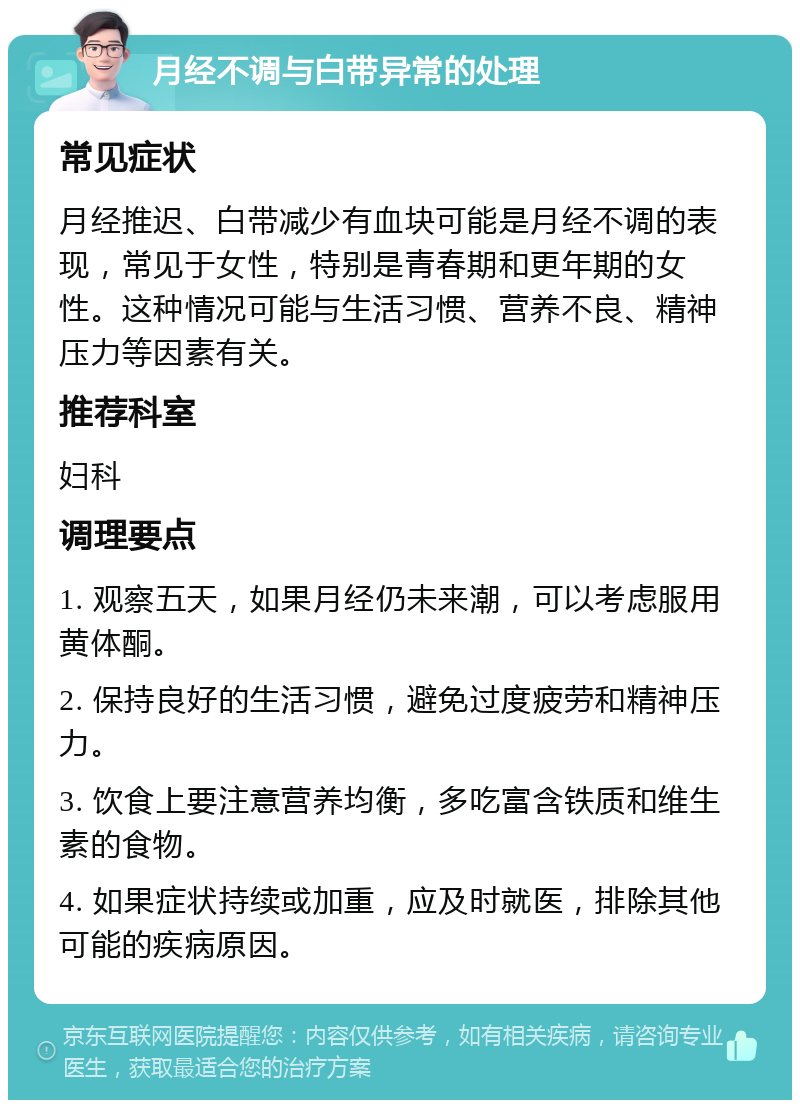 月经不调与白带异常的处理 常见症状 月经推迟、白带减少有血块可能是月经不调的表现，常见于女性，特别是青春期和更年期的女性。这种情况可能与生活习惯、营养不良、精神压力等因素有关。 推荐科室 妇科 调理要点 1. 观察五天，如果月经仍未来潮，可以考虑服用黄体酮。 2. 保持良好的生活习惯，避免过度疲劳和精神压力。 3. 饮食上要注意营养均衡，多吃富含铁质和维生素的食物。 4. 如果症状持续或加重，应及时就医，排除其他可能的疾病原因。