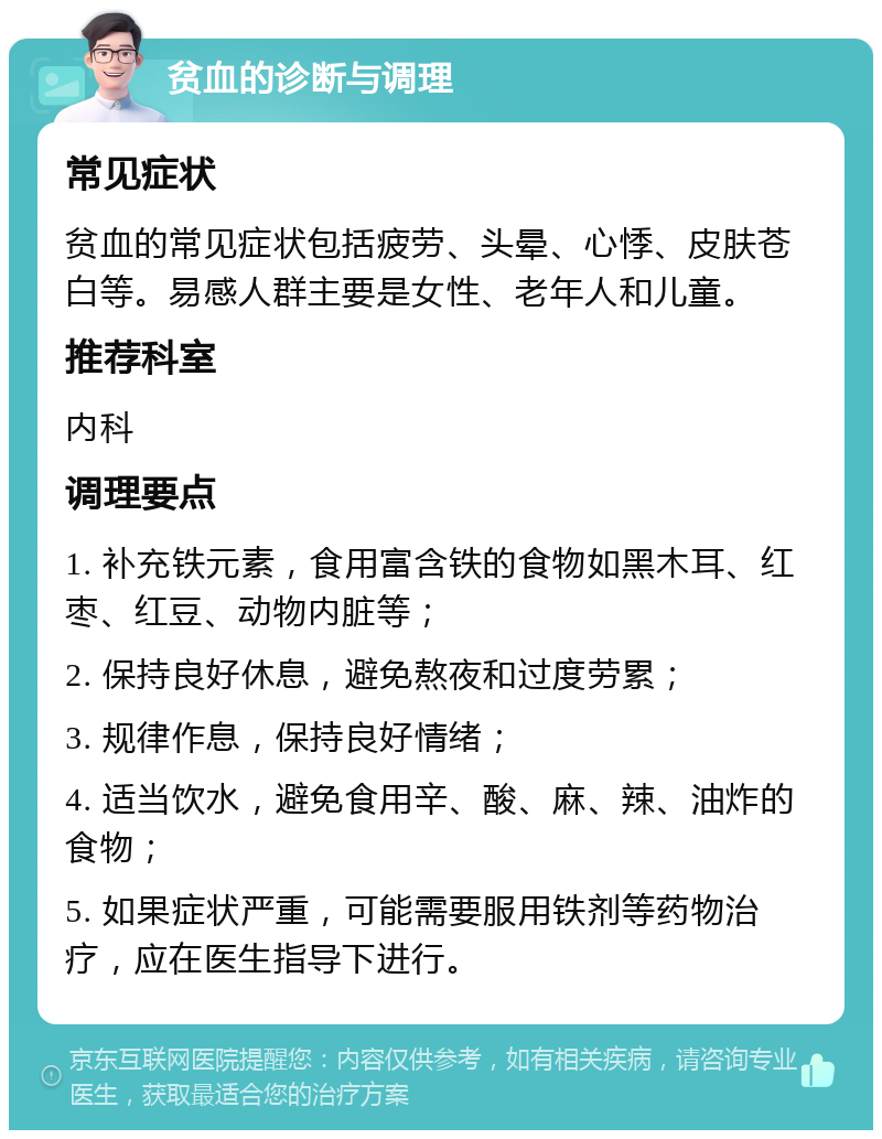 贫血的诊断与调理 常见症状 贫血的常见症状包括疲劳、头晕、心悸、皮肤苍白等。易感人群主要是女性、老年人和儿童。 推荐科室 内科 调理要点 1. 补充铁元素，食用富含铁的食物如黑木耳、红枣、红豆、动物内脏等； 2. 保持良好休息，避免熬夜和过度劳累； 3. 规律作息，保持良好情绪； 4. 适当饮水，避免食用辛、酸、麻、辣、油炸的食物； 5. 如果症状严重，可能需要服用铁剂等药物治疗，应在医生指导下进行。